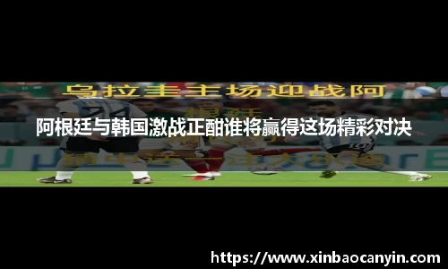 阿根廷与韩国激战正酣谁将赢得这场精彩对决