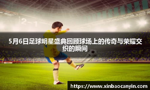 5月6日足球明星盛典回顾球场上的传奇与荣耀交织的瞬间