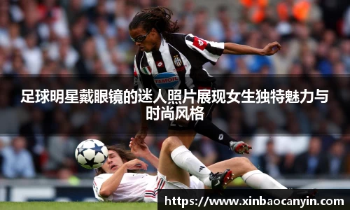 足球明星戴眼镜的迷人照片展现女生独特魅力与时尚风格